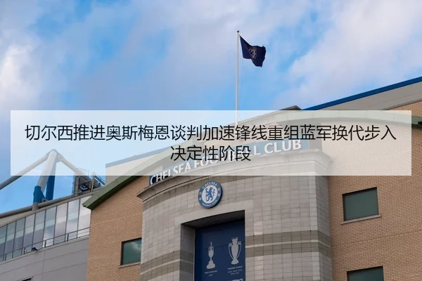 切尔西推进奥斯梅恩谈判加速锋线重组蓝军换代步入决定性阶段