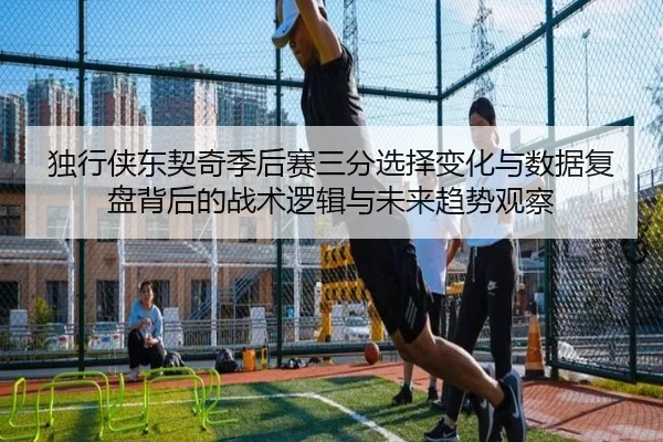 独行侠东契奇季后赛三分选择变化与数据复盘背后的战术逻辑与未来趋势观察