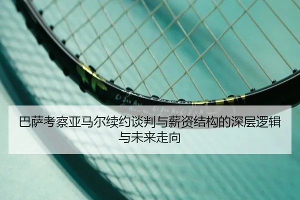 巴萨考察亚马尔续约谈判与薪资结构的深层逻辑与未来走向