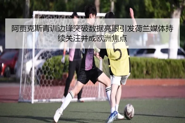 阿贾克斯青训边锋突破数据亮眼引发荷兰媒体持续关注并成欧洲焦点